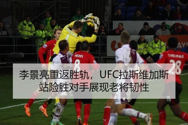李景亮重返胜轨，UFC拉斯维加斯站险胜对手展现老将韧性