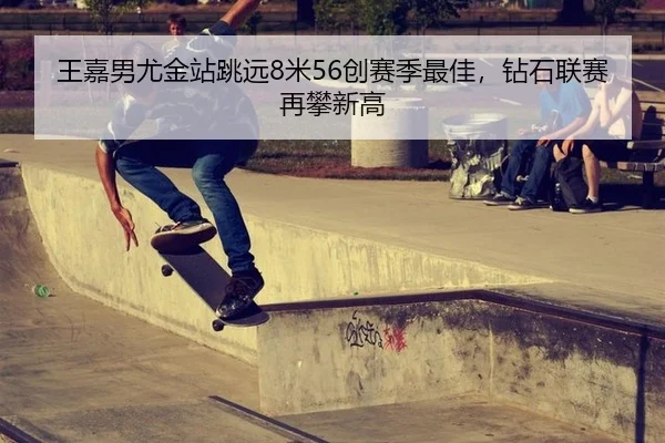 王嘉男尤金站跳远8米56创赛季最佳，钻石联赛再攀新高