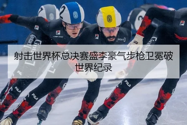 射击世界杯总决赛盛李豪气步枪卫冕破世界纪录