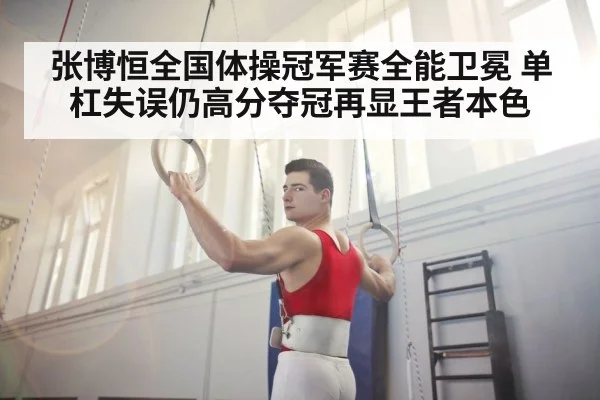 张博恒全国体操冠军赛全能卫冕 单杠失误仍高分夺冠再显王者本色